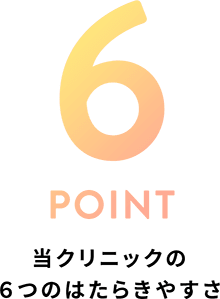 6 POINT 当クリニックの6つのはたらきやすさ